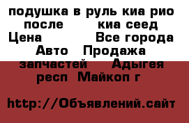 подушка в руль киа рио 3 после 2015. киа сеед › Цена ­ 8 000 - Все города Авто » Продажа запчастей   . Адыгея респ.,Майкоп г.